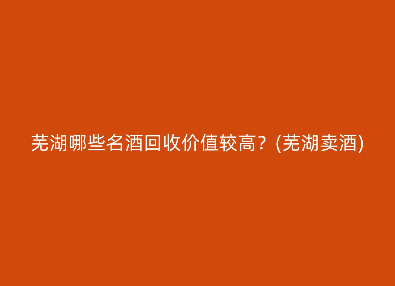 芜湖哪些名酒回收价值较高？(芜湖卖酒)