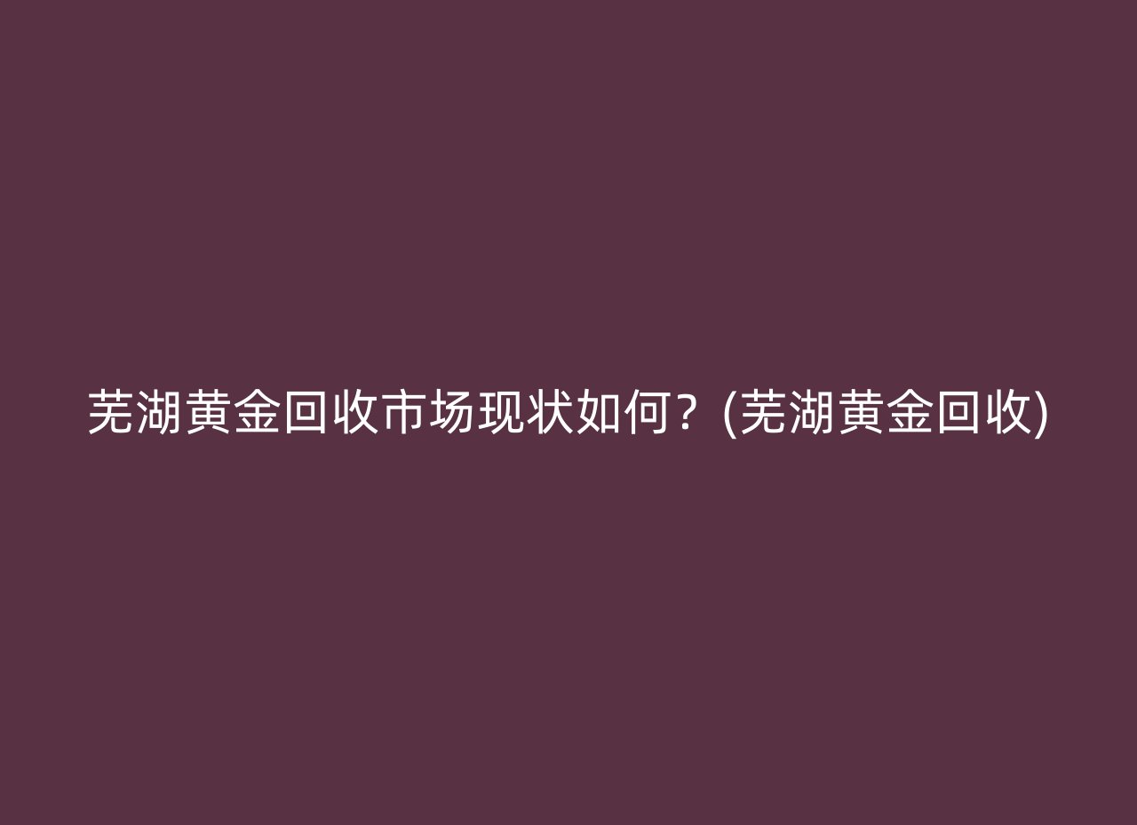 芜湖黄金回收市场现状如何？(芜湖黄金回收)