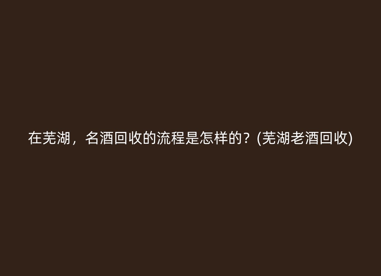在芜湖，名酒回收的流程是怎样的？(芜湖老酒回收)