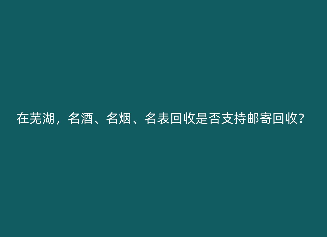 在芜湖，名酒、名烟、名表回收是否支持邮寄回收？